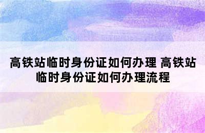 高铁站临时身份证如何办理 高铁站临时身份证如何办理流程